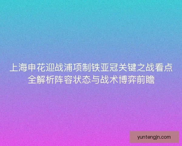 上海申花迎战浦项制铁亚冠关键之战看点全解析阵容状态与战术博弈前瞻