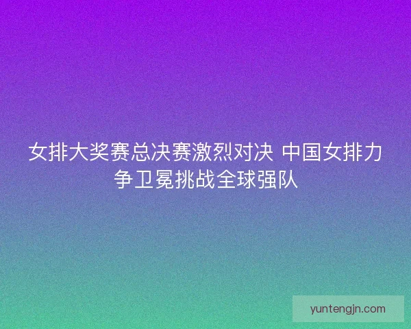 女排大奖赛总决赛激烈对决 中国女排力争卫冕挑战全球强队