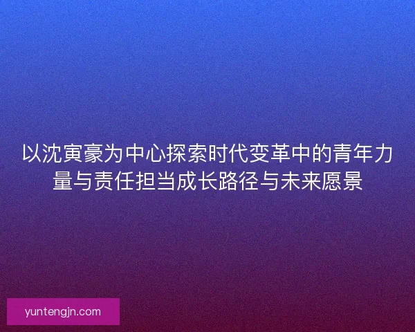 以沈寅豪为中心探索时代变革中的青年力量与责任担当成长路径与未来愿景