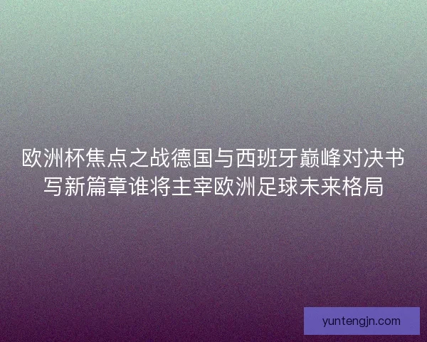 欧洲杯焦点之战德国与西班牙巅峰对决书写新篇章谁将主宰欧洲足球未来格局