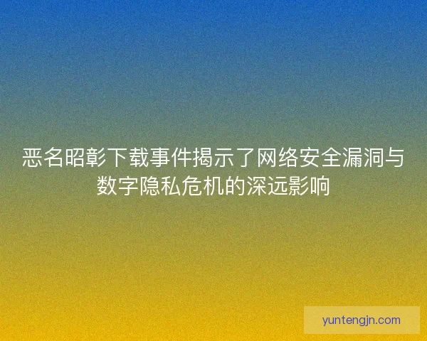 恶名昭彰下载事件揭示了网络安全漏洞与数字隐私危机的深远影响