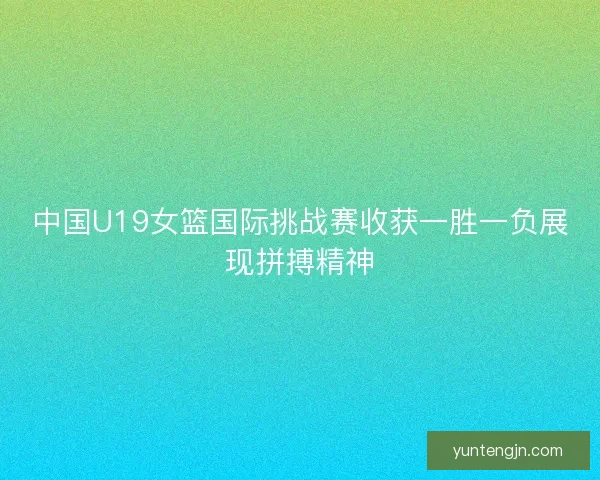 中国U19女篮国际挑战赛收获一胜一负展现拼搏精神