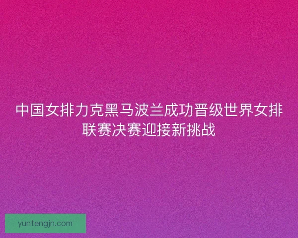 中国女排力克黑马波兰成功晋级世界女排联赛决赛迎接新挑战