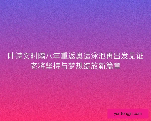 叶诗文时隔八年重返奥运泳池再出发见证老将坚持与梦想绽放新篇章