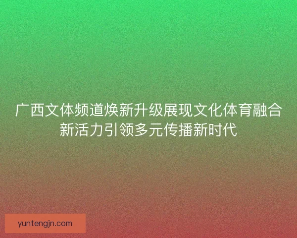 广西文体频道焕新升级展现文化体育融合新活力引领多元传播新时代