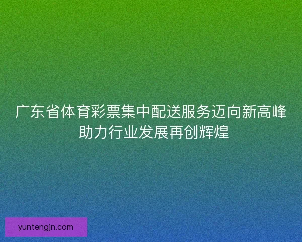 广东省体育彩票集中配送服务迈向新高峰 助力行业发展再创辉煌
