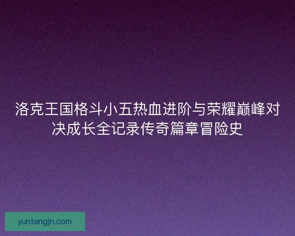 洛克王国格斗小五热血进阶与荣耀巅峰对决成长全记录传奇篇章冒险史