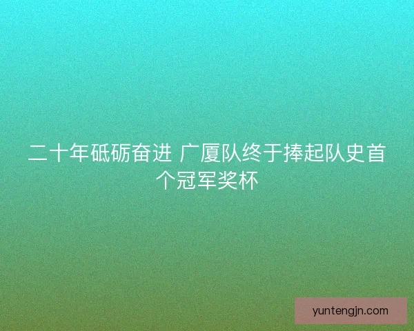 二十年砥砺奋进 广厦队终于捧起队史首个冠军奖杯