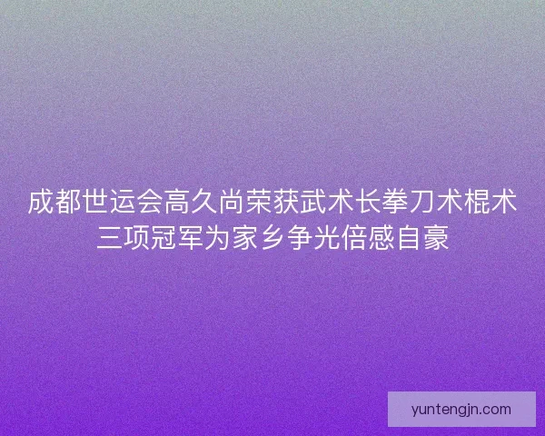 成都世运会高久尚荣获武术长拳刀术棍术三项冠军为家乡争光倍感自豪
