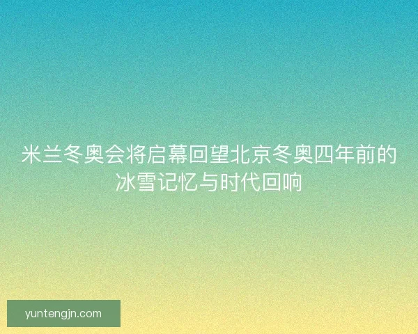 米兰冬奥会将启幕回望北京冬奥四年前的冰雪记忆与时代回响