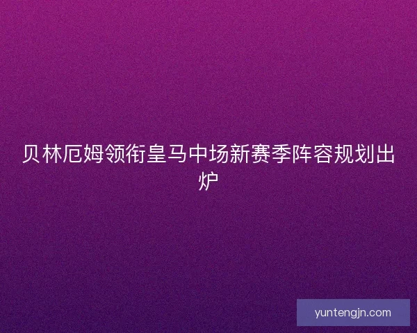 贝林厄姆领衔皇马中场新赛季阵容规划出炉