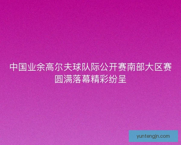 中国业余高尔夫球队际公开赛南部大区赛圆满落幕精彩纷呈