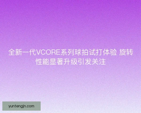 全新一代VCORE系列球拍试打体验 旋转性能显著升级引发关注