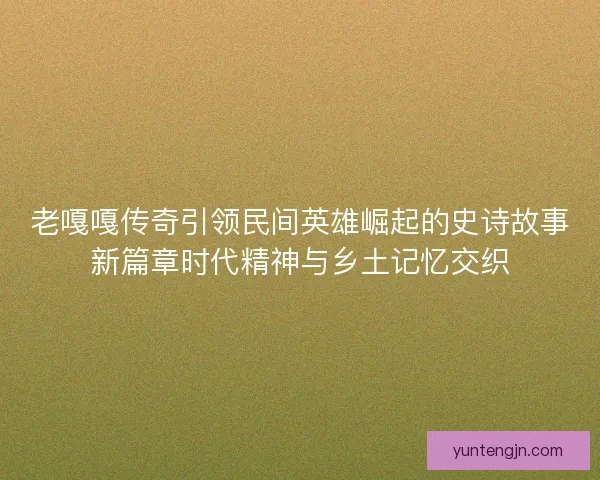 老嘎嘎传奇引领民间英雄崛起的史诗故事新篇章时代精神与乡土记忆交织