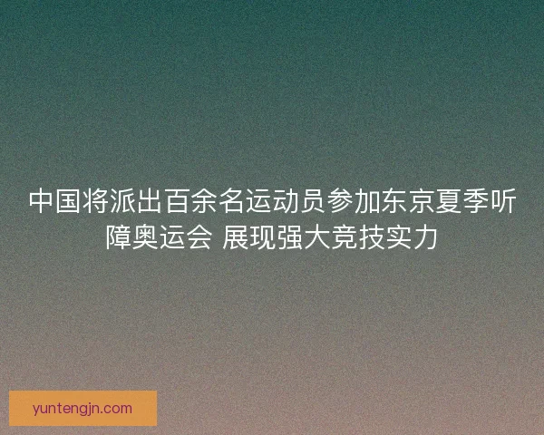 中国将派出百余名运动员参加东京夏季听障奥运会 展现强大竞技实力