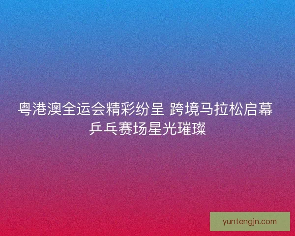 粤港澳全运会精彩纷呈 跨境马拉松启幕 乒乓赛场星光璀璨