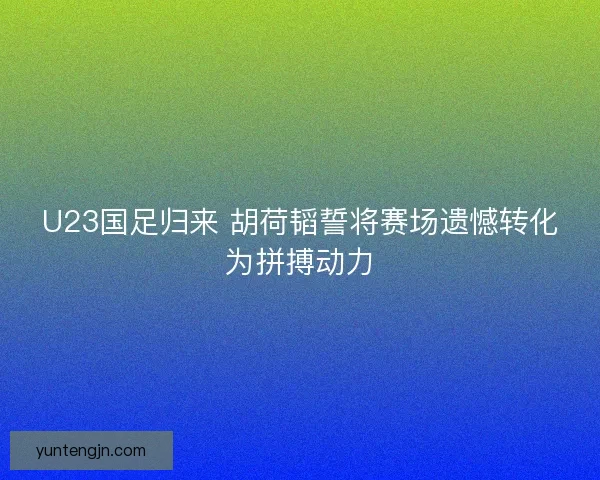 U23国足归来 胡荷韬誓将赛场遗憾转化为拼搏动力