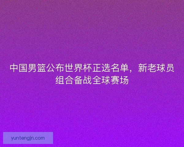 中国男篮公布世界杯正选名单，新老球员组合备战全球赛场