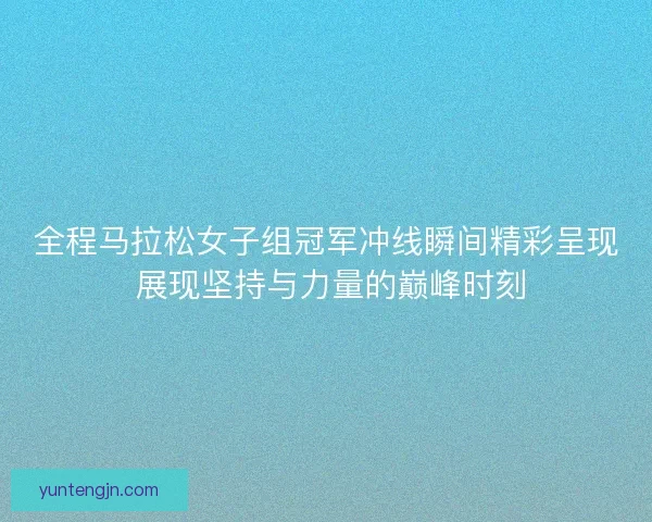 全程马拉松女子组冠军冲线瞬间精彩呈现 展现坚持与力量的巅峰时刻