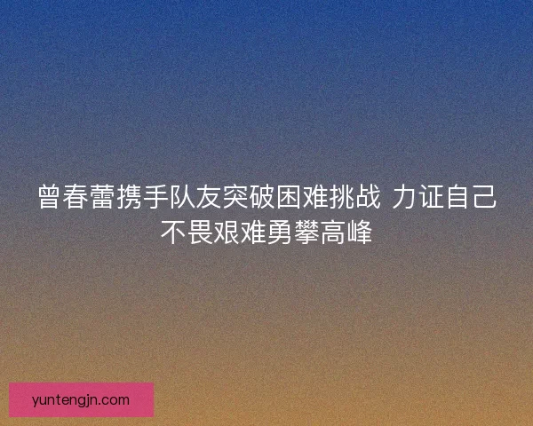 曾春蕾携手队友突破困难挑战 力证自己不畏艰难勇攀高峰