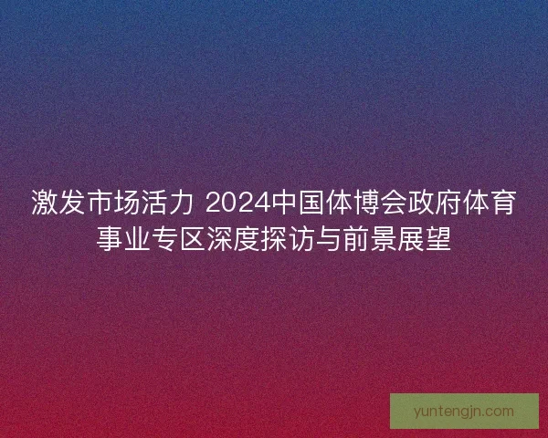 激发市场活力 2024中国体博会政府体育事业专区深度探访与前景展望