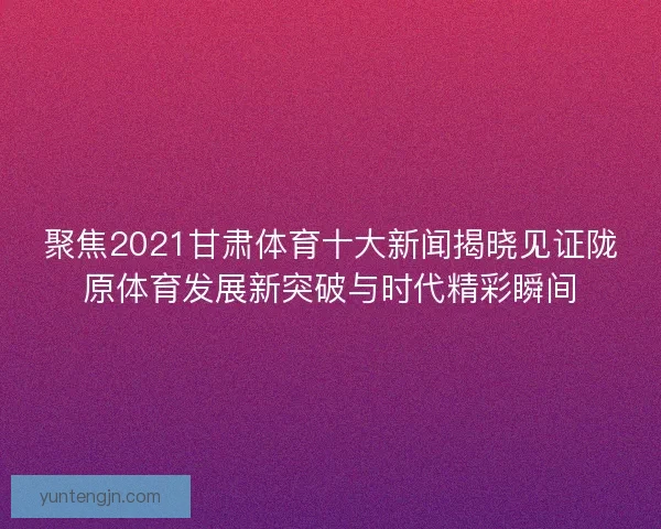 聚焦2021甘肃体育十大新闻揭晓见证陇原体育发展新突破与时代精彩瞬间