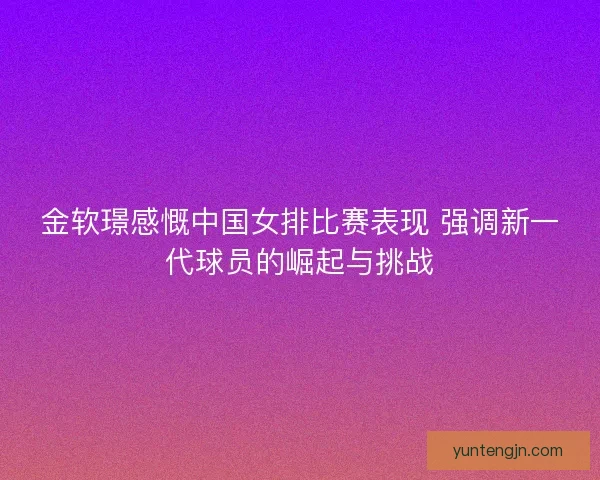 金软璟感慨中国女排比赛表现 强调新一代球员的崛起与挑战