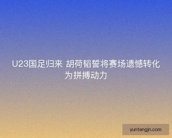 U23国足归来 胡荷韬誓将赛场遗憾转化为拼搏动力