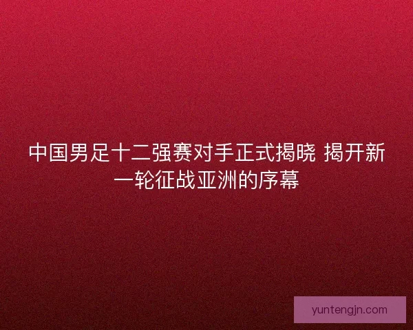 中国男足十二强赛对手正式揭晓 揭开新一轮征战亚洲的序幕