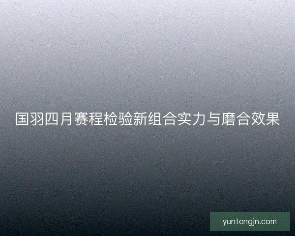 国羽四月赛程检验新组合实力与磨合效果