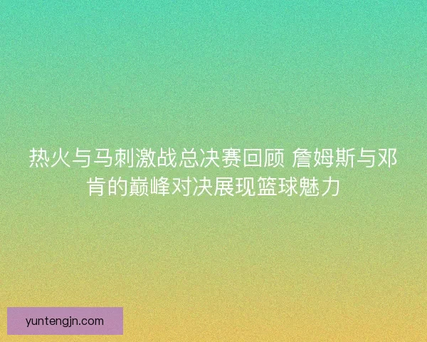热火与马刺激战总决赛回顾 詹姆斯与邓肯的巅峰对决展现篮球魅力