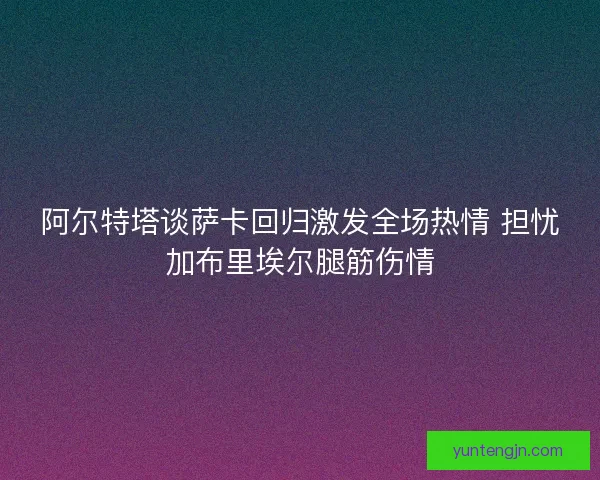 阿尔特塔谈萨卡回归激发全场热情 担忧加布里埃尔腿筋伤情