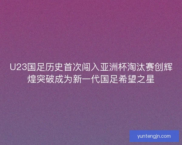 U23国足历史首次闯入亚洲杯淘汰赛创辉煌突破成为新一代国足希望之星
