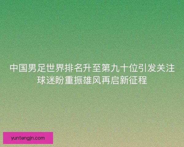 中国男足世界排名升至第九十位引发关注球迷盼重振雄风再启新征程