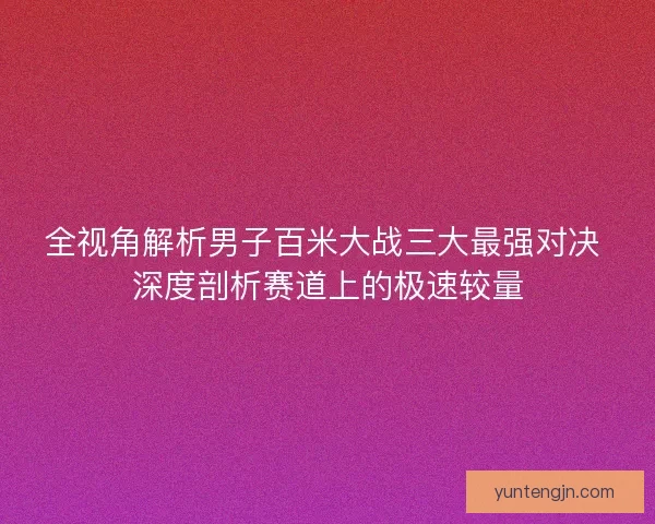 全视角解析男子百米大战三大最强对决 深度剖析赛道上的极速较量