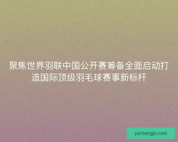 聚焦世界羽联中国公开赛筹备全面启动打造国际顶级羽毛球赛事新标杆