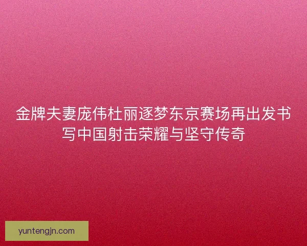 金牌夫妻庞伟杜丽逐梦东京赛场再出发书写中国射击荣耀与坚守传奇
