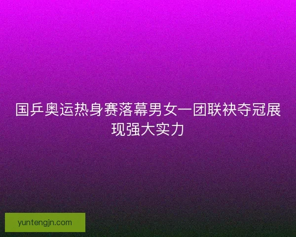 国乒奥运热身赛落幕男女一团联袂夺冠展现强大实力 国乒奥运热身赛落幕男女一团联袂夺冠展现强大实力