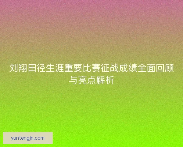 刘翔田径生涯重要比赛征战成绩全面回顾与亮点解析