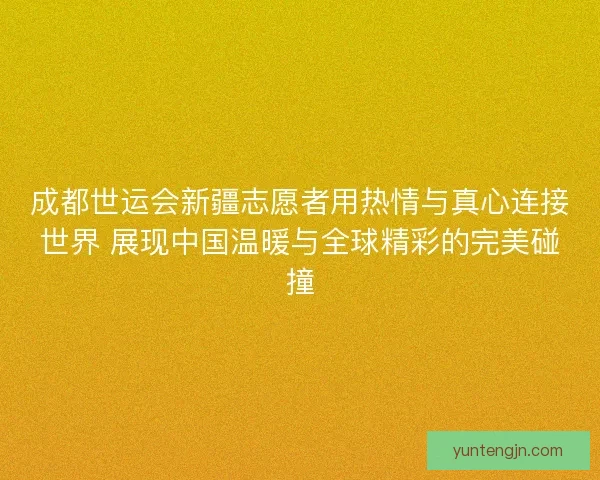 成都世运会新疆志愿者用热情与真心连接世界 展现中国温暖与全球精彩的完美碰撞