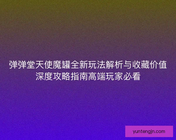 弹弹堂天使魔罐全新玩法解析与收藏价值深度攻略指南高端玩家必看